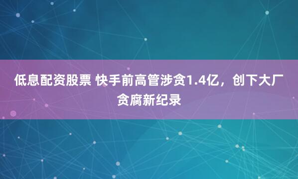 低息配资股票 快手前高管涉贪1.4亿，创下大厂贪腐新纪录