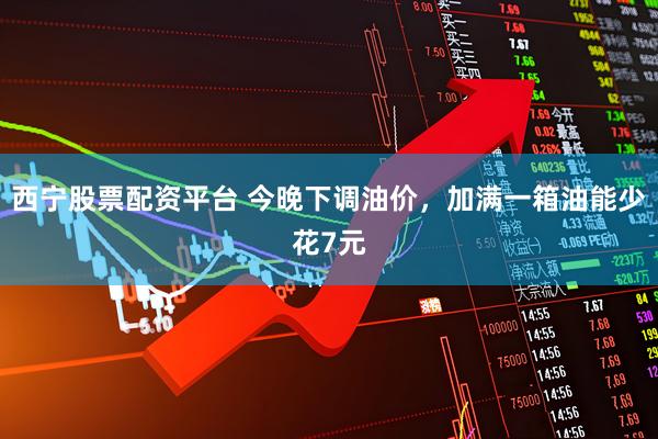 西宁股票配资平台 今晚下调油价，加满一箱油能少花7元