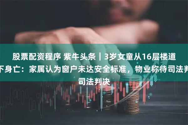 股票配资程序 紫牛头条｜3岁女童从16层楼道坠下身亡：家属认为窗户未达安全标准，物业称待司法判决