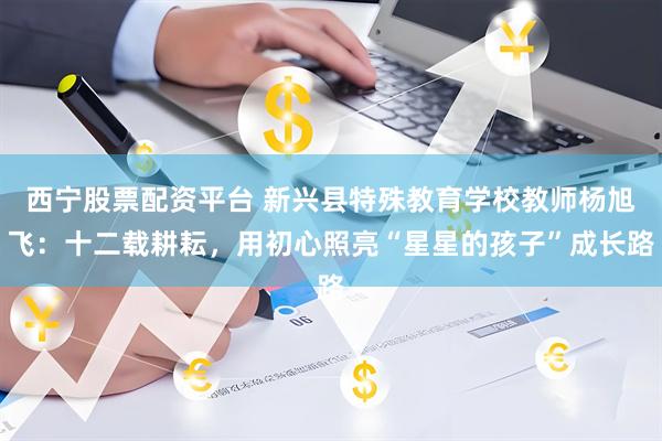 西宁股票配资平台 新兴县特殊教育学校教师杨旭飞：十二载耕耘，用初心照亮“星星的孩子”成长路