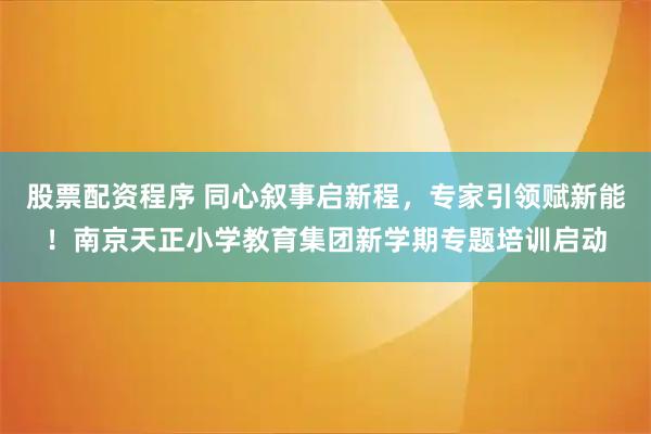 股票配资程序 同心叙事启新程，专家引领赋新能！南京天正小学教育集团新学期专题培训启动