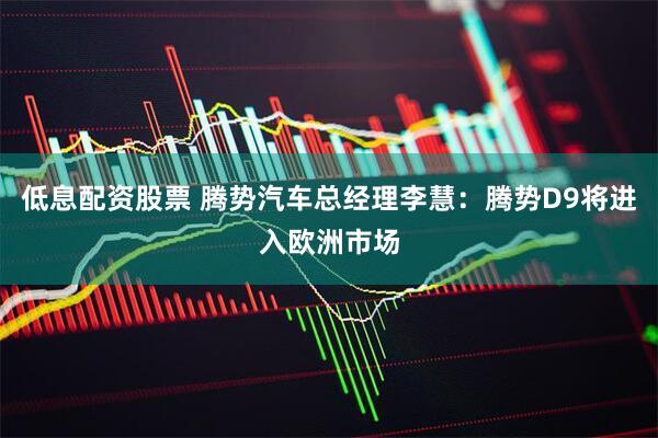 低息配资股票 腾势汽车总经理李慧：腾势D9将进入欧洲市场