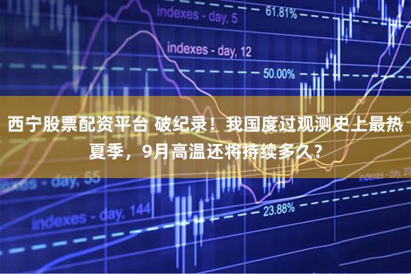 西宁股票配资平台 破纪录！我国度过观测史上最热夏季，9月高温还将持续多久？