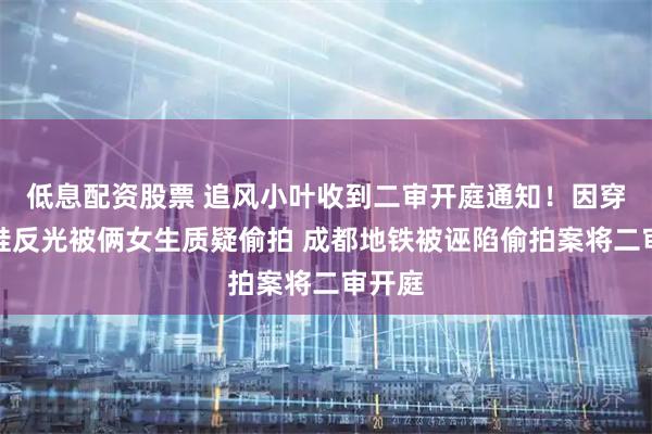 低息配资股票 追风小叶收到二审开庭通知！因穿运动鞋反光被俩女生质疑偷拍 成都地铁被诬陷偷拍案将二审开庭