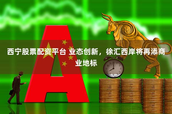 西宁股票配资平台 业态创新，徐汇西岸将再添商业地标