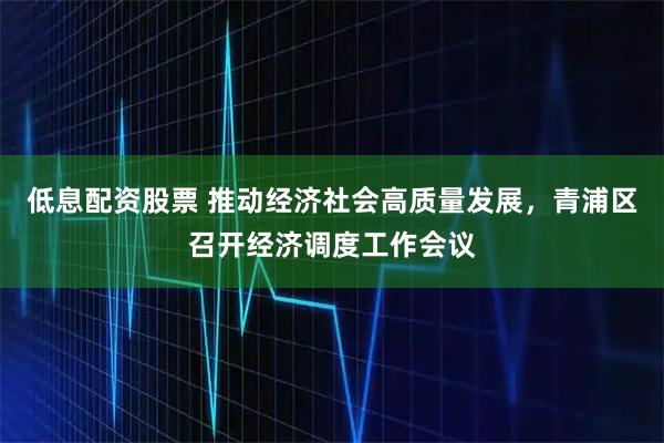低息配资股票 推动经济社会高质量发展，青浦区召开经济调度工作会议