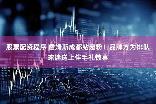 股票配资程序 詹姆斯成都站宠粉！品牌方为排队球迷送上伴手礼惊喜