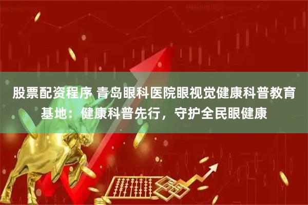 股票配资程序 青岛眼科医院眼视觉健康科普教育基地：健康科普先行，守护全民眼健康