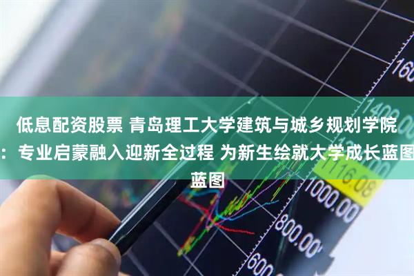 低息配资股票 青岛理工大学建筑与城乡规划学院：专业启蒙融入迎新全过程 为新生绘就大学成长蓝图