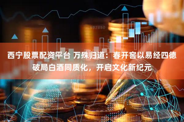 西宁股票配资平台 万殊归道：春开窖以易经四德破局白酒同质化，开启文化新纪元