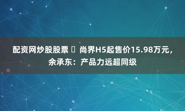 配资网炒股股票 ​尚界H5起售价15.98万元，余承东：产品力远超同级