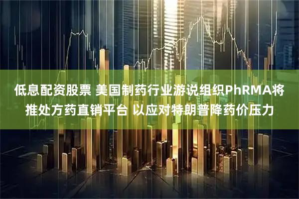 低息配资股票 美国制药行业游说组织PhRMA将推处方药直销平台 以应对特朗普降药价压力