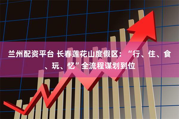 兰州配资平台 长春莲花山度假区：“行、住、食、玩、忆”全流程谋划到位