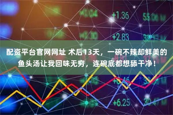 配资平台官网网址 术后13天，一碗不辣却鲜美的鱼头汤让我回味无穷，连碗底都想舔干净！