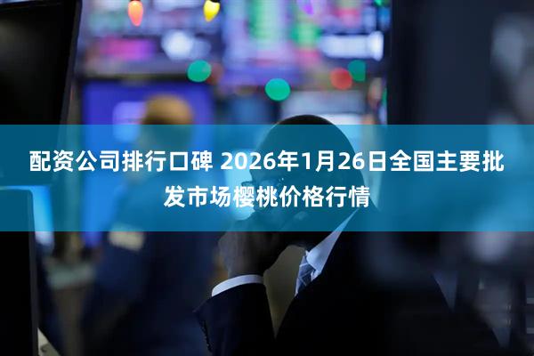 配资公司排行口碑 2026年1月26日全国主要批发市场樱桃价格行情