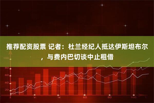 推荐配资股票 记者：杜兰经纪人抵达伊斯坦布尔，与费内巴切谈中止租借