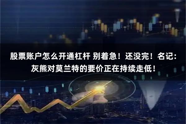 股票账户怎么开通杠杆 别着急！还没完！名记：灰熊对莫兰特的要价正在持续走低！