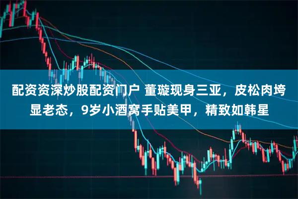 配资资深炒股配资门户 董璇现身三亚，皮松肉垮显老态，9岁小酒窝手贴美甲，精致如韩星