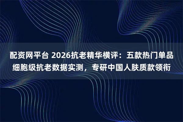 配资网平台 2026抗老精华横评：五款热门单品细胞级抗老数据实测，专研中国人肤质款领衔