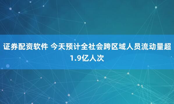 证券配资软件 今天预计全社会跨区域人员流动量超1.9亿人次