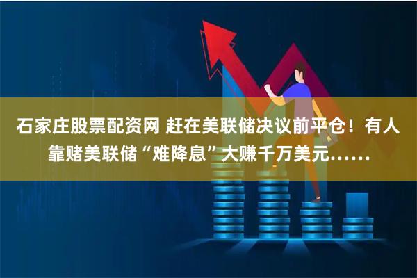 石家庄股票配资网 赶在美联储决议前平仓！有人靠赌美联储“难降息”大赚千万美元……