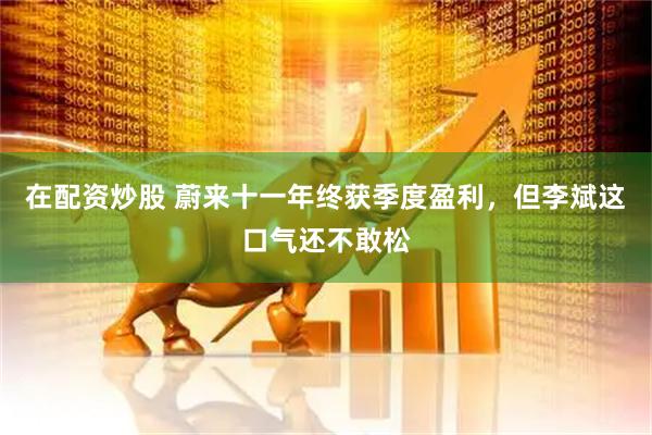 在配资炒股 蔚来十一年终获季度盈利，但李斌这口气还不敢松