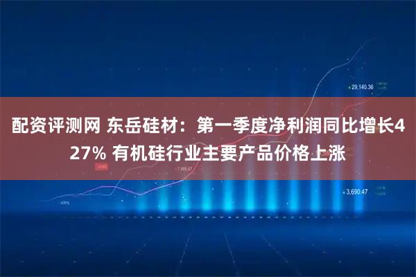 配资评测网 东岳硅材：第一季度净利润同比增长427% 有机硅行业主要产品价格上涨