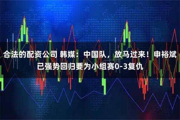 合法的配资公司 韩媒：中国队，放马过来！申裕斌已强势回归要为小组赛0-3复仇