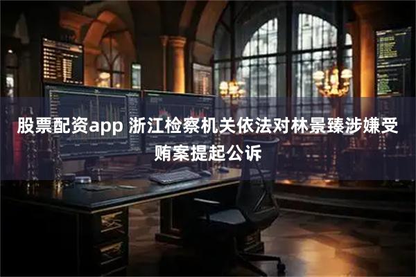 股票配资app 浙江检察机关依法对林景臻涉嫌受贿案提起公诉