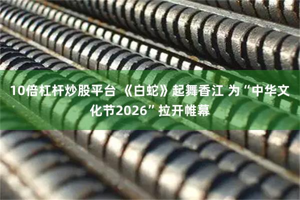 10倍杠杆炒股平台 《白蛇》起舞香江 为“中华文化节2026”拉开帷幕