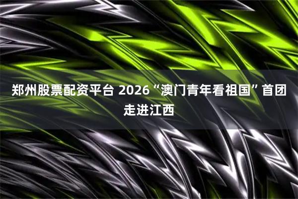 郑州股票配资平台 2026“澳门青年看祖国”首团走进江西