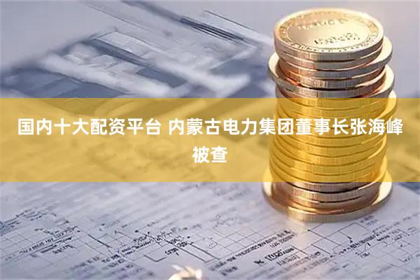 国内十大配资平台 内蒙古电力集团董事长张海峰被查