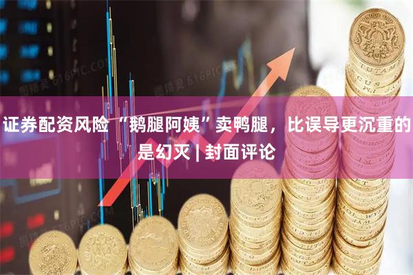 证券配资风险 “鹅腿阿姨”卖鸭腿，比误导更沉重的是幻灭 | 封面评论