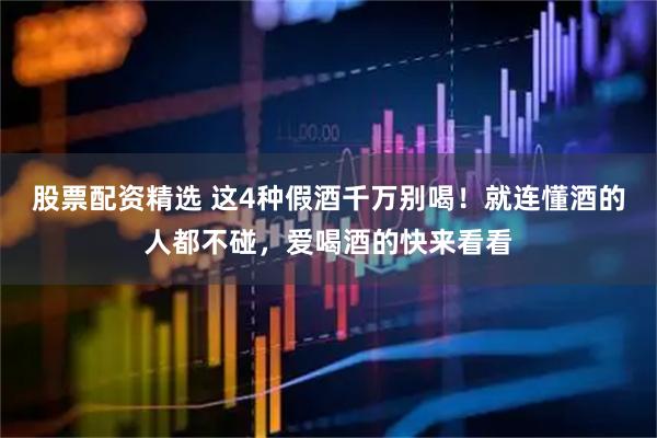 股票配资精选 这4种假酒千万别喝!就连懂酒的人都不碰,爱喝酒的快来看看