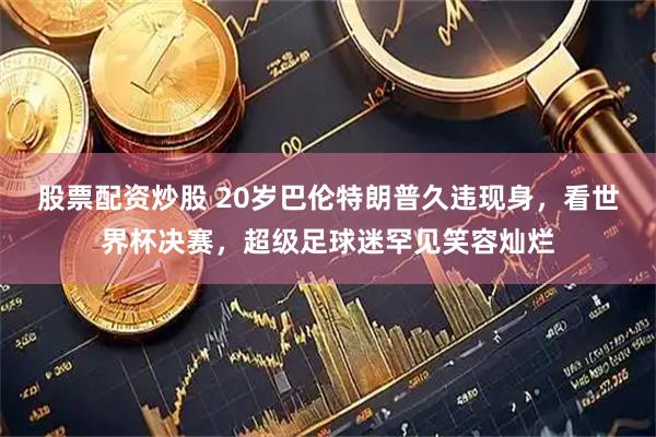 股票配资炒股 20岁巴伦特朗普久违现身，看世界杯决赛，超级足球迷罕见笑容灿烂
