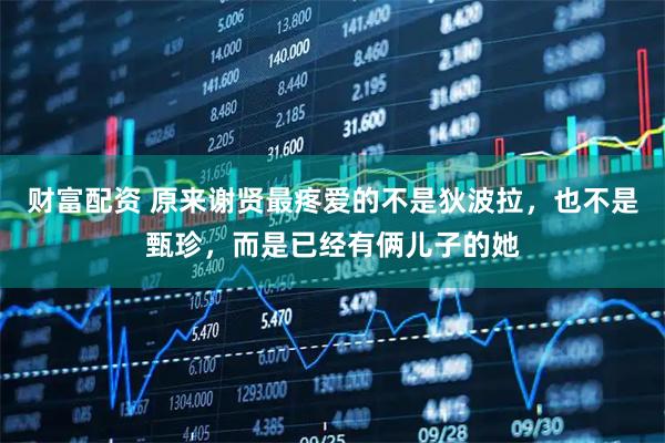 财富配资 原来谢贤最疼爱的不是狄波拉，也不是甄珍，而是已经有俩儿子的她