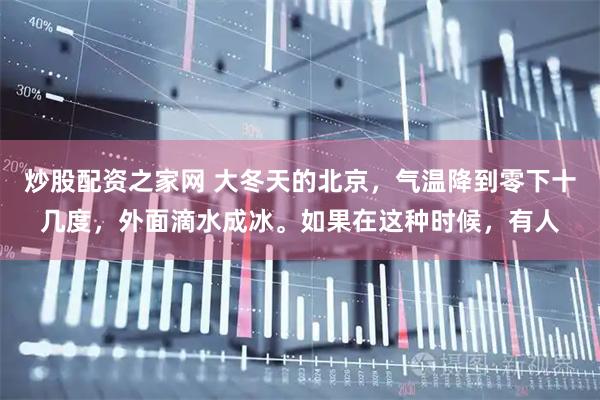 炒股配资之家网 大冬天的北京，气温降到零下十几度，外面滴水成冰。如果在这种时候，有人