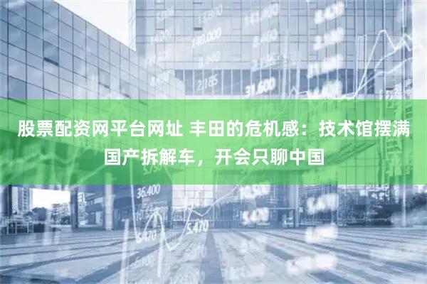股票配资网平台网址 丰田的危机感：技术馆摆满国产拆解车，开会只聊中国